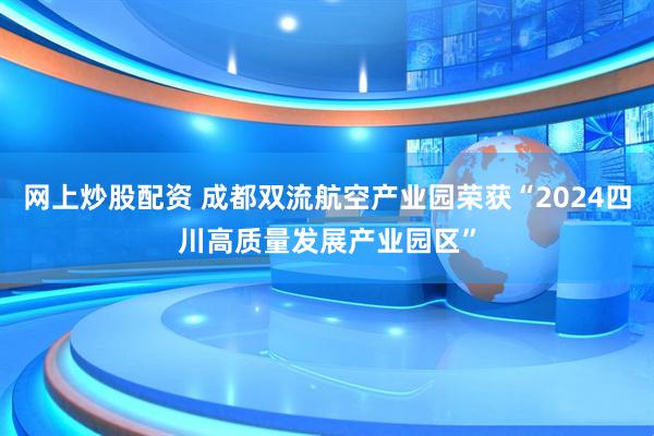 网上炒股配资 成都双流航空产业园荣获“2024四川高质量发展产业园区”