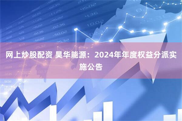 网上炒股配资 昊华能源：2024年年度权益分派实施公告