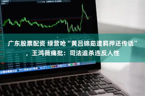 广东股票配资 绿营呛“黄吕锦茹遭羁押还传话”，王鸿薇痛批：司法追杀违反人性