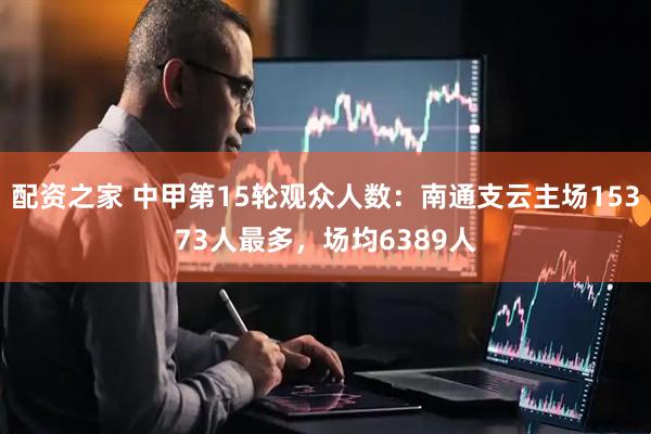配资之家 中甲第15轮观众人数：南通支云主场15373人最多，场均6389人
