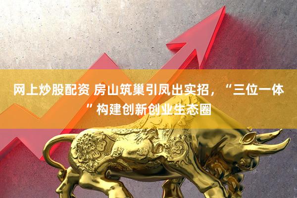网上炒股配资 房山筑巢引凤出实招，“三位一体”构建创新创业生态圈