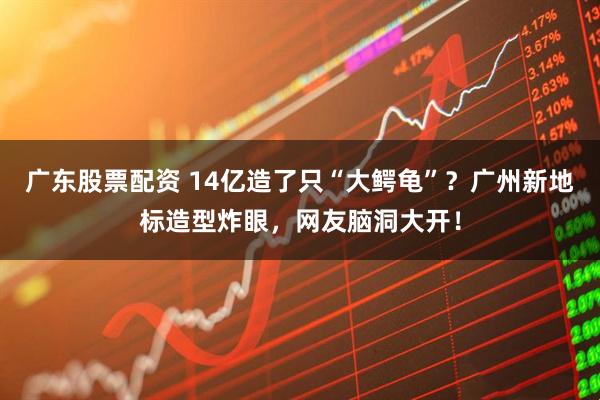 广东股票配资 14亿造了只“大鳄龟”？广州新地标造型炸眼，网友脑洞大开！