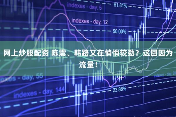 网上炒股配资 陈震、韩路又在悄悄较劲？这回因为流量！