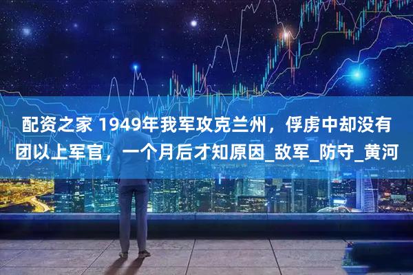 配资之家 1949年我军攻克兰州，俘虏中却没有团以上军官，一个月后才知原因_敌军_防守_黄河