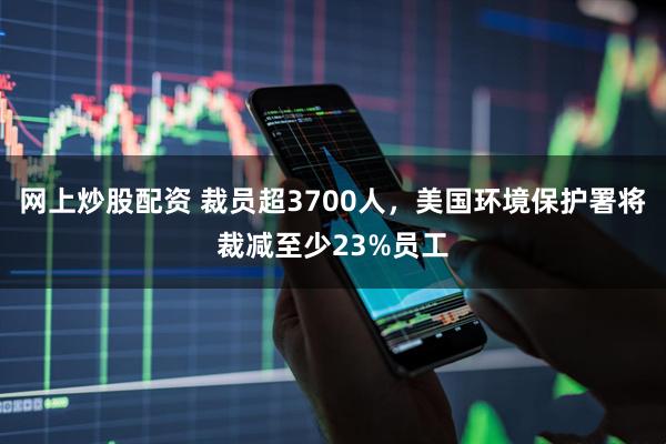 网上炒股配资 裁员超3700人，美国环境保护署将裁减至少23%员工