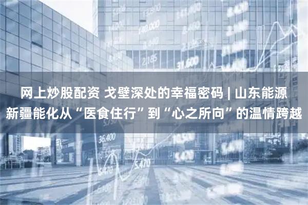 网上炒股配资 戈壁深处的幸福密码 | 山东能源新疆能化从“医食住行”到“心之所向”的温情跨越
