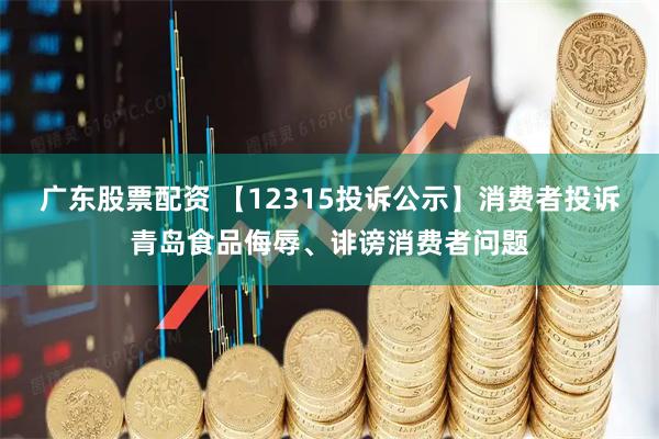广东股票配资 【12315投诉公示】消费者投诉青岛食品侮辱、诽谤消费者问题