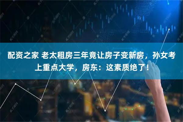 配资之家 老太租房三年竟让房子变新房，孙女考上重点大学，房东：这素质绝了！