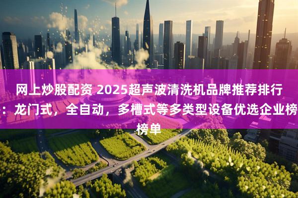 网上炒股配资 2025超声波清洗机品牌推荐排行榜：龙门式，全自动，多槽式等多类型设备优选企业榜单