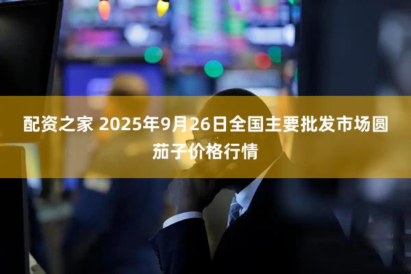 配资之家 2025年9月26日全国主要批发市场圆茄子价格行情