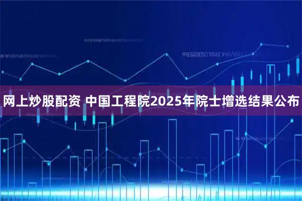 网上炒股配资 中国工程院2025年院士增选结果公布
