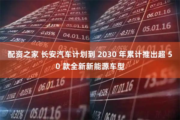 配资之家 长安汽车计划到 2030 年累计推出超 50 款全新新能源车型