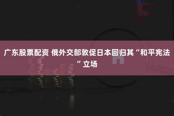 广东股票配资 俄外交部敦促日本回归其“和平宪法”立场