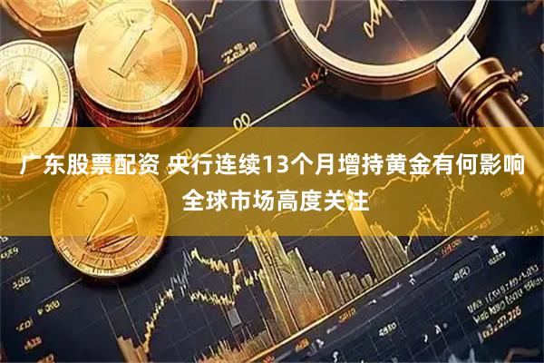 广东股票配资 央行连续13个月增持黄金有何影响 全球市场高度关注