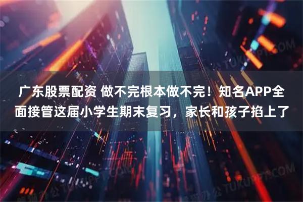 广东股票配资 做不完根本做不完！知名APP全面接管这届小学生期末复习，家长和孩子掐上了