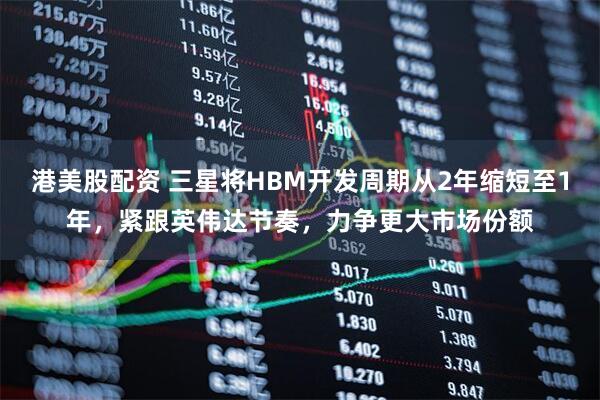 港美股配资 三星将HBM开发周期从2年缩短至1年，紧跟英伟达节奏，力争更大市场份额