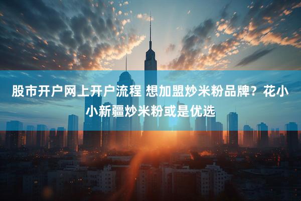 股市开户网上开户流程 想加盟炒米粉品牌？花小小新疆炒米粉或是优选