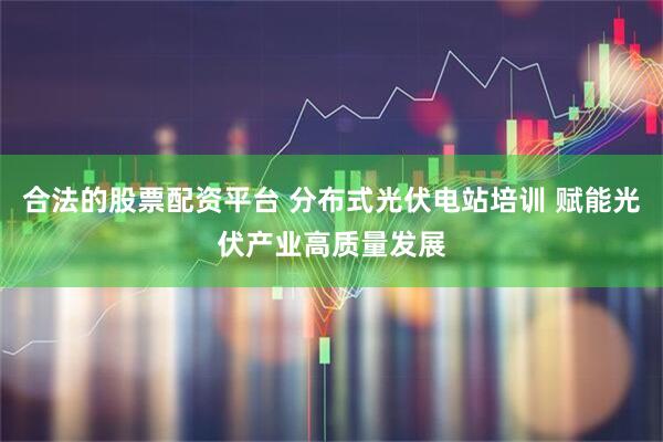 合法的股票配资平台 分布式光伏电站培训 赋能光伏产业高质量发展