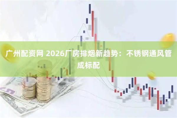 广州配资网 2026厂房排烟新趋势：不锈钢通风管成标配