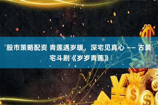 股市策略配资 青莲遇岁暖，深宅见真心 —— 古装宅斗剧《岁岁青莲》