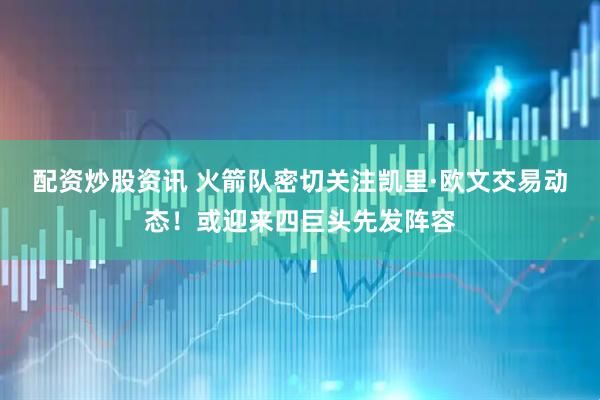 配资炒股资讯 火箭队密切关注凯里·欧文交易动态！或迎来四巨头先发阵容