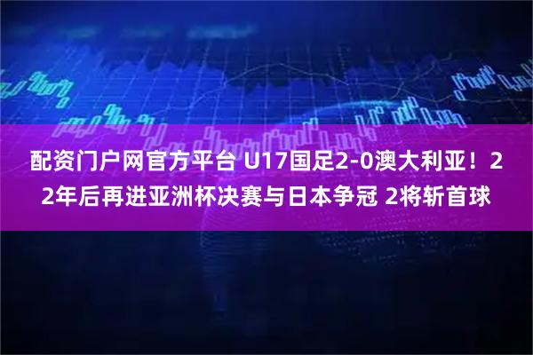 配资门户网官方平台 U17国足2-0澳大利亚！22年后再进亚洲杯决赛与日本争冠 2将斩首球