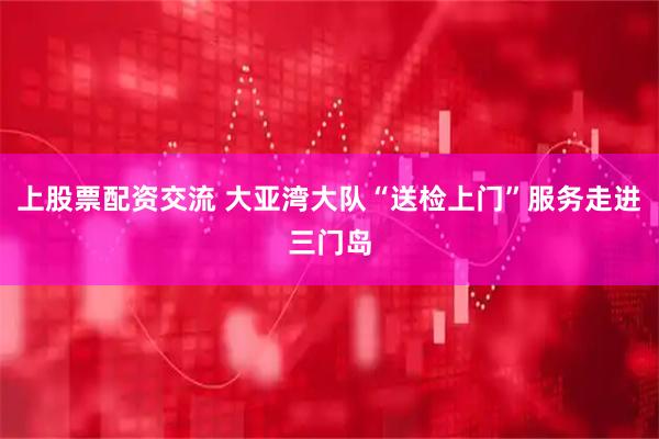 上股票配资交流 大亚湾大队“送检上门”服务走进三门岛