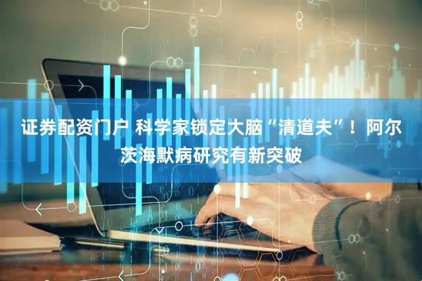证券配资门户 科学家锁定大脑“清道夫”！阿尔茨海默病研究有新突破