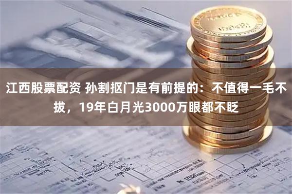 江西股票配资 孙割抠门是有前提的：不值得一毛不拔，19年白月光3000万眼都不眨