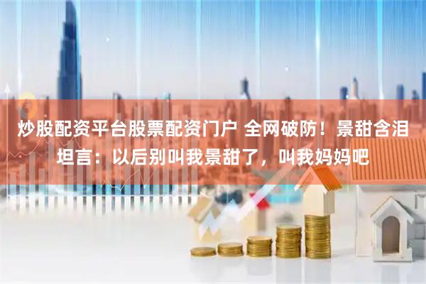 炒股配资平台股票配资门户 全网破防！景甜含泪坦言：以后别叫我景甜了，叫我妈妈吧